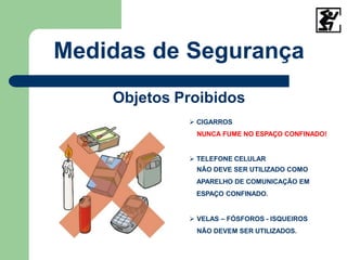 Medidas de Segurança
Objetos Proibidos
 CIGARROS
NUNCA FUME NO ESPAÇO CONFINADO!
 TELEFONE CELULAR
NÃO DEVE SER UTILIZADO COMO
APARELHO DE COMUNICAÇÃO EM
ESPAÇO CONFINADO.
 VELAS – FÓSFOROS - ISQUEIROS
NÃO DEVEM SER UTILIZADOS.
 