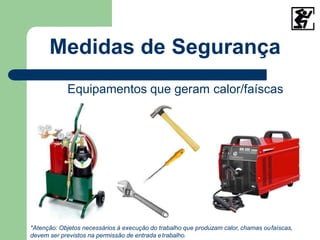 Medidas de Segurança
Equipamentos que geram calor/faíscas
*Atenção: Objetos necessários à execução do trabalho que produzam calor, chamas oufaíscas,
devem ser previstos na permissão de entrada etrabalho.
 