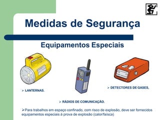 Medidas de Segurança
Equipamentos Especiais
 LANTERNAS.
 RÁDIOS DE COMUNICAÇÃO.
Para trabalhos em espaço confinado, com risco de explosão, deve ser fornecidos
equipamentos especiais à prova de explosão (calor/faísca)
 DETECTORES DE GASES,
 