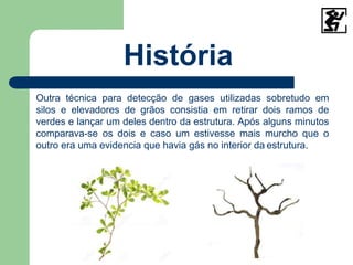 História
Outra técnica para detecção de gases utilizadas sobretudo em
silos e elevadores de grãos consistia em retirar dois ramos de
verdes e lançar um deles dentro da estrutura. Após alguns minutos
comparava-se os dois e caso um estivesse mais murcho que o
outro era uma evidencia que havia gás no interior da estrutura.
 