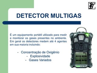 DETECTOR MULTIGAS
É um equipamento portátil utilizado para medir
e monitorar os gases presentes no ambiente.
Em geral os detectores medem até 4 agentes
em sua maioria incluindo:
- Concentração de Oxigênio
- Explosividade
- Gases Variados
 