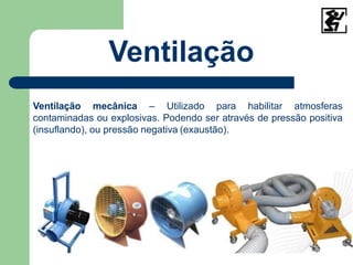 Ventilação
Ventilação mecânica – Utilizado para habilitar atmosferas
contaminadas ou explosivas. Podendo ser através de pressão positiva
(insuflando), ou pressão negativa (exaustão).
 