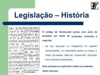 Legislação – História
previa uma serie de
acidentes, incluindo a
O código de Hammurabi
punições em casos de
seguinte:
- Se por descuido ou negligência do capataz
(encarregado), um trabalhador perder um braço, o
braço do capataz debe ser cortado afim deigualar
com a perda do trabalhador.
Este princípio era aplicado a todos os acidentes
desta naturaza.
 