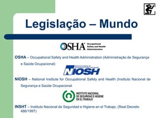 Legislação – Mundo
OSHA – Occupational Safety and Health Administration (Administração de Segurança
e Saúde Ocupacional)
NIOSH – National Institute for Occupational Safety and Health (Instituto Nacional de
Segurança e Saúde Ocupacional
INSHT – Instituto Nacional de Seguridad e Higiene en el Trabajo, (Real Decreto
486/1997)
 