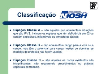 Classificação
 Espaços Classe A – são aqueles que apresentam situações
que são IPVS. Incluem os espaços que têm deficiência em 02 ou
contêm explosivos, inflamáveis ou atmosferas tóxicas;
 Espaços Classe B – não apresentam perigo para a vida ou a
saúde, mas têm o potencial para causar lesões ou doenças se
medidas de proteção não forem usadas;
 Espaços Classe C – são aqueles os riscos existentes são
insignificantes, não requerendo procedimentos ou práticas
especiais de trabalho.
 