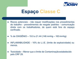 Espaço Classe C
 Riscos potenciais - não requer modificações nos procedimentos
de trabalho - procedimentos de resgate padrões - comunicação
direta com os trabalhadores, de quem está fora do espaço
confinado.
 % de OXIGÊNIO – 19.5 a 21.44 (148 mmhg – 163 mmhg)
 INFLAMABILIDADE - 10% do L.I.E. (limite de explosividade) ou
menos.
 Toxicidade – Menor que o limite de Contaminaçãoestabelecido
pelo CRF 29.
 