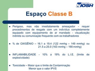 Espaço Classe B
 Perigoso, mas não imediatamente ameaçador - requer
procedimentos de resgate com um indivíduo completamente
equipado com equipamento de ar mandado - visualização
indireta ou comunicação frequente com os trabalhadores
 % de OXIGÊNIO – 16.1 a 19.4 (122 mmhg – 149 mmhg) ou
21.5 a 25.0 (163 mmhg – 190 mmhg)
 INFLAMABILIDADE - 10% a 19% do L.I.E. (limite de
explosividade)
 Toxicidade – Maior que o limite de Contaminação
Menor que o valor IPVS
 