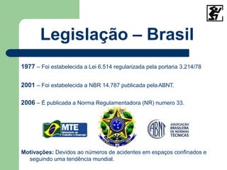 Legislação – Brasil
1977 – Foi estabelecida a Lei 6.514 regularizada pela portaria 3.214/78
2001 – Foi estabelecida a NBR 14.787 publicada pelaABNT.
2006 – É publicada a Norma Regulamentadora (NR) numero 33.
.
Motivações: Devidos ao números de acidentes em espaços confinados e
seguindo uma tendência mundial.
 