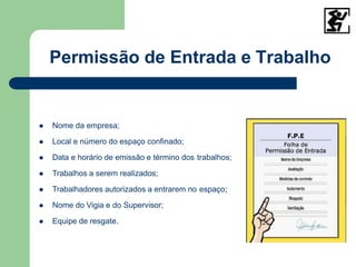  Nome da empresa;
 Local e número do espaço confinado;
 Data e horário de emissão e término dos trabalhos;
 Trabalhos a serem realizados;
 Trabalhadores autorizados a entrarem no espaço;
 Nome do Vigia e do Supervisor;
 Equipe de resgate.
Permissão de Entrada e Trabalho
 