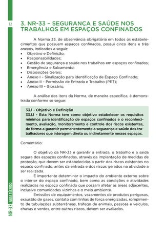 GUIATÉCNICONR-33
12 3. NR-33 – SEGURANÇA E SAÚDE NOS 	
TRABALHOS EM ESPAÇOS CONFINADOS
	
	 A Norma 33, de observância obrigatória em todos os estabele-
cimentos que possuem espaços confinados, possui cinco itens e três
anexos, indicados a seguir:
•	 Objetivo e Definição;
•	 Responsabilidades;
•	 Gestão de segurança e saúde nos trabalhos em espaços confinados;
•	 Emergência e Salvamento;
•	 Disposições Gerais;
•	 Anexo I – Sinalização para identificação de Espaço Confinado;
•	 Anexo II – Permissão de Entrada e Trabalho (PET);
•	 Anexo III – Glossário.
	 A análise dos itens da Norma, de maneira específica, é demons-
trada conforme se segue:
33.1 - Objetivo e Definição
33.1.1 - Esta Norma tem como objetivo estabelecer os requisitos
mínimos para identificação de espaços confinados e o reconheci-
mento, avaliação, monitoramento e controle dos riscos existentes,
de forma a garantir permanentemente a segurança e saúde dos tra-
balhadores que interagem direta ou indiretamente nesses espaços.
Comentário:
	 O objetivo da NR-33 é garantir a entrada, o trabalho e a saída
segura dos espaços confinados, através da implantação de medidas de
proteção, que devem ser estabelecidas a partir dos riscos existentes no
espaço confinado, antes da entrada e dos riscos gerados na atividade a
ser realizada.
	 É importante determinar o impacto do ambiente externo sobre
o interior do espaço confinado, bem como as condições e atividades
realizadas no espaço confinado que possam afetar as áreas adjacentes,
inclusive comunidades vizinhas e o meio ambiente.
	 Emissões de equipamentos, vazamentos de produtos perigosos,
exaustão de gases, contato com linhas de força energizadas, rompimen-
to de tubulações subterrâneas, tráfego de animais, pessoas e veículos,
chuvas e ventos, entre outros riscos, devem ser avaliados.
 