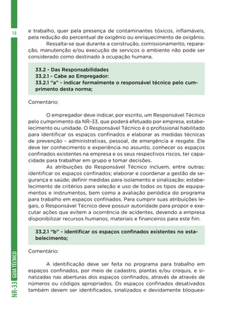 GUIATÉCNICONR-33
14 e trabalho, quer pela presença de contaminantes tóxicos, inflamáveis,
pela redução do percentual de oxigênio ou enriquecimento de oxigênio.
	 Ressalta-se que durante a construção, comissionamento, repara-
ção, manutenção e⁄ou execução de serviços o ambiente não pode ser
considerado como destinado à ocupação humana.
33.2 - Das Responsabilidades
33.2.1 - Cabe ao Empregador:
33.2.1 “a” - indicar formalmente o responsável técnico pelo cum-
primento desta norma;
Comentário:
	 O empregador deve indicar, por escrito, um Responsável Técnico
pelo cumprimento da NR-33, que poderá efetuado por empresa, estabe-
lecimento ou unidade. O Responsável Técnico é o profissional habilitado
para identificar os espaços confinados e elaborar as medidas técnicas
de prevenção - administrativas, pessoal, de emergência e resgate. Ele
deve ter conhecimento e experiência no assunto, conhecer os espaços
confinados existentes na empresa e os seus respectivos riscos, ter capa-
cidade para trabalhar em grupo e tomar decisões.
	 As atribuições do Responsável Técnico incluem, entre outras:
identificar os espaços confinados; elaborar e coordenar a gestão de se-
gurança e saúde; definir medidas para isolamento e sinalização; estabe-
lecimento de critérios para seleção e uso de todos os tipos de equipa-
mentos e instrumentos, bem como a avaliação periódica do programa
para trabalho em espaços confinados. Para cumprir suas atribuições le-
gais, o Responsável Técnico deve possuir autoridade para propor e exe-
cutar ações que evitem a ocorrência de acidentes, devendo a empresa
disponibilizar recursos humanos, materiais e financeiros para este fim.
33.2.1 “b” - identificar os espaços confinados existentes no esta-
belecimento;
Comentário:
	 A identificação deve ser feita no programa para trabalho em
espaços confinados, por meio de cadastro, plantas e/ou croquis, e si-
nalizadas nas aberturas dos espaços confinados, através de através de
números ou códigos apropriados. Os espaços confinados desativados
também devem ser identificados, sinalizados e devidamente bloquea-
 