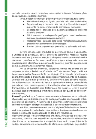 GUIATÉCNICONR-33
22 co, pela presença de excrementos, urina, saliva e demais fluidos orgâni-
cos provenientes desses animais.
	 Vírus, bactérias e fungos podem provocar doenças, tais como:
•	 Hepatite - doença no fígado causada pelo vírus da hepatite;
•	 Tétano - doença causada pela bactéria Clostridium tetani,
presente no solo, em fezes de animais ou humanas;
•	 Leptospirose - causada pela bactéria Leptospira presente
na urina de ratos;
•	 Criptococose - causada pelo fungo Cryptococcus neoformans,
presente nos excrementos de pombos;
•	 Histoplasmose - causada pelo fungo Histoplasma capsulatum,
presente nos excrementos de morcegos;
•	 Raiva - causada pelo vírus presente na saliva de animais.
	 Devem ser adotadas medidas de prevenção como: a vacinação,
a utilização de EPI (luvas, botas, óculos de segurança, máscara, roupas
impermeáveis etc.) e a manutenção da limpeza no entorno e no interior
do espaço confinado. Em caso de dúvida, a água estagnada deve ser
analisada para identificar a presença de possíveis agentes patogênicos
como a Salmonella e coliformes fecais.
	 Ao se encontrar colmeias, vespeiros, ninhos de cobras ou es-
corpiões, acione a Prefeitura, Controle de Zoonoses ou Corpo de Bom-
beiros para avaliação e controle da situação. Em caso de mordida por
cobra, transporte o trabalhador acidentado imediatamente ao hospital,
unidade de saúde mais próxima ou outro serviço para socorro médico.
Os acidentes com lacraias são raros e apresentam menor potencial de
gravidade, mas, mesmo assim, o trabalhador deve ser imediatamente
transportado ao hospital para tratamento. Se possível, levar o animal
para que seja identificado, permitindo a seleção adequada do soro con-
tra o veneno.
Riscos Ergonômicos – O acesso e a movimentação no espaço confinado
são muitas vezes difíceis em razão do tamanho das aberturas de entra-
da e da sua geometria. A iluminação é geralmente deficiente e algumas
atividades exigem esforços excessivos e posturas desconfortáveis.
	 Medidas como revezamento entre Vigias e Trabalhadores Autori-
zados, organização do trabalho para evitar entradas e saídas desneces-
sárias e renovação continuada do ar dão bons resultados.
Riscos Mecânicos – Incluem trabalho em altura, instalações elétricas ina-
dequadas, contato com superfícies aquecidas, maquinário sem prote-
ção, impacto de ferramentas e materiais, inundação, superfícies incli-
nadas, desabamento, e formação de atmosfera explosiva, que podem
 