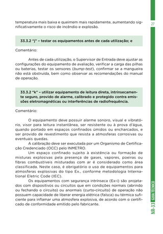 GUIATÉCNICONR-33
27temperatura mais baixa e queimem mais rapidamente, aumentando sig-
nificativamente o risco de incêndio e explosão.
33.3.2 “j” – testar os equipamentos antes de cada utilização; e
Comentário:
	 Antes de cada utilização, o Supervisor de Entrada deve ajustar as
configurações do equipamento de avaliação, verificar a carga das pilhas
ou baterias, testar os sensores (bump-test), confirmar se a mangueira
não está obstruída, bem como observar as recomendações do manual
de operação.
33.3.2 “k” – utilizar equipamento de leitura direta, intrinsecamen-
te seguro, provido de alarme, calibrado e protegido contra emis-
sões eletromagnéticas ou interferências de radiofrequência.
Comentário:
	 O equipamento deve possuir alarme sonoro, visual e vibrató-
rio, visor para leitura instantânea, ser resistente ou à prova d’água,
quando portado em espaços confinados úmidos ou encharcados, e
ser provido de revestimento que resista a atmosferas corrosivas ou
eventuais quedas.
	 A calibração deve ser executada por um Organismo de Certifica-
ção Credenciado (OCC) pelo INMETRO.
	 Um espaço confinado sujeito à existência ou formação de
misturas explosivas pela presença de gases, vapores, poeiras ou
fibras combustíveis misturadas com ar é considerado como área
classificada. Neste caso, é obrigatório o uso de equipamentos para
atmosferas explosivas do tipo Ex., conforme metodologia Interna-
tional Eletric Code (IEC).
	 Os equipamentos com segurança intrínseca (Ex-i) são projeta-
dos com dispositivos ou circuitos que em condições normais (abrindo
ou fechando o circuito) ou anormais (curto-circuito) de operação não
possuem capacidade de liberar energia elétrica (faísca) ou térmica sufi-
ciente para inflamar uma atmosfera explosiva, de acordo com o certifi-
cado de conformidade emitido pelo fabricante.
 