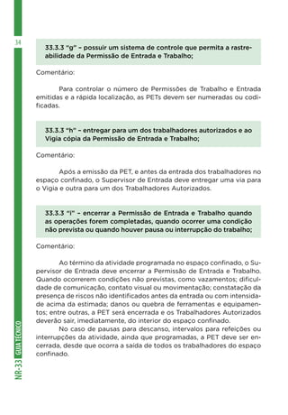 GUIATÉCNICONR-33
34
33.3.3 “g” – possuir um sistema de controle que permita a rastre-
abilidade da Permissão de Entrada e Trabalho;
Comentário:
	 Para controlar o número de Permissões de Trabalho e Entrada
emitidas e a rápida localização, as PETs devem ser numeradas ou codi-
ficadas.
33.3.3 “h” – entregar para um dos trabalhadores autorizados e ao
Vigia cópia da Permissão de Entrada e Trabalho;
Comentário:
	 Após a emissão da PET, e antes da entrada dos trabalhadores no
espaço confinado, o Supervisor de Entrada deve entregar uma via para
o Vigia e outra para um dos Trabalhadores Autorizados.
33.3.3 “i” – encerrar a Permissão de Entrada e Trabalho quando
as operações forem completadas, quando ocorrer uma condição
não prevista ou quando houver pausa ou interrupção do trabalho;
Comentário:
	 Ao término da atividade programada no espaço confinado, o Su-
pervisor de Entrada deve encerrar a Permissão de Entrada e Trabalho.
Quando ocorrerem condições não previstas, como vazamentos; dificul-
dade de comunicação, contato visual ou movimentação; constatação da
presença de riscos não identificados antes da entrada ou com intensida-
de acima da estimada; danos ou quebra de ferramentas e equipamen-
tos; entre outras, a PET será encerrada e os Trabalhadores Autorizados
deverão sair, imediatamente, do interior do espaço confinado.
	 No caso de pausas para descanso, intervalos para refeições ou
interrupções da atividade, ainda que programadas, a PET deve ser en-
cerrada, desde que ocorra a saída de todos os trabalhadores do espaço
confinado.
 