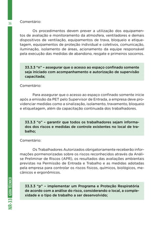GUIATÉCNICONR-33
36 Comentário:
	 Os procedimentos devem prever a utilização dos equipamen-
tos de avaliação e monitoramento da atmosfera, ventiladores e demais
dispositivos de ventilação, equipamentos de trava, bloqueio e etique-
tagem, equipamentos de proteção individual e coletivos, comunicação,
iluminação, isolamento de áreas, acionamento da equipe responsável
pela execução das medidas de abandono, resgate e primeiros socorros.
33.3.3 “n” – assegurar que o acesso ao espaço confinado somente
seja iniciado com acompanhamento e autorização de supervisão
capacitada;
Comentário:
	 Para assegurar que o acesso ao espaço confinado somente inicie
após a emissão da PET pelo Supervisor de Entrada, a empresa deve pro-
videnciar medidas como a sinalização, isolamento, travamento, bloqueio
e etiquetagem, além da capacitação continuada dos trabalhadores.
33.3.3 “o” – garantir que todos os trabalhadores sejam informa-
dos dos riscos e medidas de controle existentes no local de tra-
balho;
Comentário:
	 Os Trabalhadores Autorizados obrigatoriamente receberão infor-
mações pormenorizadas sobre os riscos reconhecidos através da Análi-
se Preliminar de Riscos (APR), os resultados das avaliações ambientais
previstas na Permissão de Entrada e Trabalho e as medidas adotadas
pela empresa para controlar os riscos físicos, químicos, biológicos, me-
cânicos e ergonômicos.
33.3.3 “p” – implementar um Programa e Proteção Respiratória
de acordo com a análise do risco, considerando o local, a comple-
xidade e o tipo de trabalho a ser desenvolvido;
 