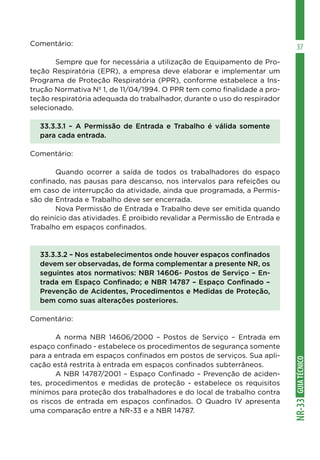 GUIATÉCNICONR-33
37Comentário:
	 Sempre que for necessária a utilização de Equipamento de Pro-
teção Respiratória (EPR), a empresa deve elaborar e implementar um
Programa de Proteção Respiratória (PPR), conforme estabelece a Ins-
trução Normativa Nº 1, de 11/04/1994. O PPR tem como finalidade a pro-
teção respiratória adequada do trabalhador, durante o uso do respirador
selecionado.
33.3.3.1 – A Permissão de Entrada e Trabalho é válida somente
para cada entrada.
Comentário:
	 Quando ocorrer a saída de todos os trabalhadores do espaço
confinado, nas pausas para descanso, nos intervalos para refeições ou
em caso de interrupção da atividade, ainda que programada, a Permis-
são de Entrada e Trabalho deve ser encerrada.
	 Nova Permissão de Entrada e Trabalho deve ser emitida quando
do reinício das atividades. É proibido revalidar a Permissão de Entrada e
Trabalho em espaços confinados.
33.3.3.2 – Nos estabelecimentos onde houver espaços confinados
devem ser observadas, de forma complementar a presente NR, os
seguintes atos normativos: NBR 14606- Postos de Serviço – En-
trada em Espaço Confinado; e NBR 14787 – Espaço Confinado –
Prevenção de Acidentes, Procedimentos e Medidas de Proteção,
bem como suas alterações posteriores.
Comentário:
	 A norma NBR 14606/2000 – Postos de Serviço – Entrada em
espaço confinado - estabelece os procedimentos de segurança somente
para a entrada em espaços confinados em postos de serviços. Sua apli-
cação está restrita à entrada em espaços confinados subterrâneos.
	 A NBR 14787/2001 – Espaço Confinado – Prevenção de aciden-
tes, procedimentos e medidas de proteção - estabelece os requisitos
mínimos para proteção dos trabalhadores e do local de trabalho contra
os riscos de entrada em espaços confinados. O Quadro IV apresenta
uma comparação entre a NR-33 e a NBR 14787.
 