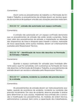 GUIATÉCNICONR-33
39Comentário:
	 Assim como os procedimentos de trabalho e a Permissão de En-
trada e Trabalho, os procedimentos de entrada devem ser revistos quan-
do da ocorrência de qualquer uma das seis situações previstas neste item.
33.3.3.5 “a” - entrada não autorizada num espaço confinado;
Comentário:
	 A entrada não autorizada em um espaço confinado demonstra
que os procedimentos de entrada não estão sendo cumpridos. Neste
caso, além dos procedimentos de entrada, a implantação ou alteração
dos dispositivos de trava e bloqueio para impedir o acesso, realização
de nova capacitação, entre outras medidas, devem ser criteriosamente
avaliadas pelo Responsável Técnico.
33.3.3.5 “b” - identificação de riscos não descritos na Permissão
de Entrada e Trabalho;
Comentário:
	 Quando o espaço confinado for utilizado para finalidade dife-
rente para a qual foi concebido, com a presença ou formação de riscos
não descritos na Permissão de Entrada e Trabalho, os procedimentos de
entrada devem ser revistos e alterados pelo Responsável Técnico.
33.3.3.5 “c” - acidente, incidente ou condição não prevista duran-
te a entrada;
Comentário:
	 Os procedimentos de entrada devem ser meticulosamente ava-
liados, quando da ocorrência de acidente, incidente ou condição não
prevista inicialmente. Em caso de acidente, deve-se proceder à análise
para determinar as suas causas, impedindo nova entrada até a conclu-
são e modificação nos procedimentos. As medidas de ordem técnica,
administrativa e pessoal, bem como a capacitação dos trabalhadores,
 