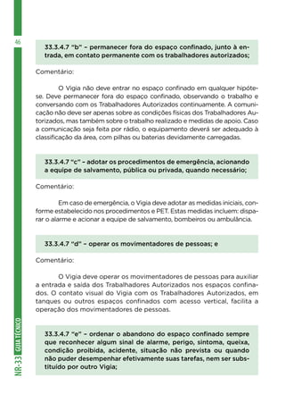 GUIATÉCNICONR-33
46
33.3.4.7 “b” – permanecer fora do espaço confinado, junto à en-
trada, em contato permanente com os trabalhadores autorizados;
Comentário:
	 O Vigia não deve entrar no espaço confinado em qualquer hipóte-
se. Deve permanecer fora do espaço confinado, observando o trabalho e
conversando com os Trabalhadores Autorizados continuamente. A comuni-
cação não deve ser apenas sobre as condições físicas dos Trabalhadores Au-
torizados, mas também sobre o trabalho realizado e medidas de apoio. Caso
a comunicação seja feita por rádio, o equipamento deverá ser adequado à
classificação da área, com pilhas ou baterias devidamente carregadas.
33.3.4.7 “c” – adotar os procedimentos de emergência, acionando
a equipe de salvamento, pública ou privada, quando necessário;
Comentário:
	 Em caso de emergência, o Vigia deve adotar as medidas iniciais, con-
forme estabelecido nos procedimentos e PET. Estas medidas incluem: dispa-
rar o alarme e acionar a equipe de salvamento, bombeiros ou ambulância.
33.3.4.7 “d” – operar os movimentadores de pessoas; e
Comentário:
	 O Vigia deve operar os movimentadores de pessoas para auxiliar
a entrada e saída dos Trabalhadores Autorizados nos espaços confina-
dos. O contato visual do Vigia com os Trabalhadores Autorizados, em
tanques ou outros espaços confinados com acesso vertical, facilita a
operação dos movimentadores de pessoas.
33.3.4.7 “e” – ordenar o abandono do espaço confinado sempre
que reconhecer algum sinal de alarme, perigo, sintoma, queixa,
condição proibida, acidente, situação não prevista ou quando
não puder desempenhar efetivamente suas tarefas, nem ser subs-
tituído por outro Vigia;
 