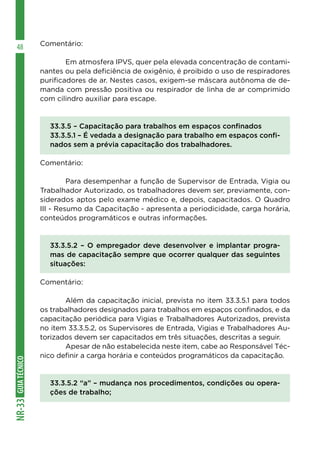 GUIATÉCNICONR-33
48 Comentário:
	 Em atmosfera IPVS, quer pela elevada concentração de contami-
nantes ou pela deficiência de oxigênio, é proibido o uso de respiradores
purificadores de ar. Nestes casos, exigem-se máscara autônoma de de-
manda com pressão positiva ou respirador de linha de ar comprimido
com cilindro auxiliar para escape.
33.3.5 – Capacitação para trabalhos em espaços confinados
33.3.5.1 – É vedada a designação para trabalho em espaços confi-
nados sem a prévia capacitação dos trabalhadores.
Comentário:
	 Para desempenhar a função de Supervisor de Entrada, Vigia ou
Trabalhador Autorizado, os trabalhadores devem ser, previamente, con-
siderados aptos pelo exame médico e, depois, capacitados. O Quadro
III - Resumo da Capacitação - apresenta a periodicidade, carga horária,
conteúdos programáticos e outras informações.
33.3.5.2 – O empregador deve desenvolver e implantar progra-
mas de capacitação sempre que ocorrer qualquer das seguintes
situações:
Comentário:
	 Além da capacitação inicial, prevista no item 33.3.5.1 para todos
os trabalhadores designados para trabalhos em espaços confinados, e da
capacitação periódica para Vigias e Trabalhadores Autorizados, prevista
no item 33.3.5.2, os Supervisores de Entrada, Vigias e Trabalhadores Au-
torizados devem ser capacitados em três situações, descritas a seguir.
	 Apesar de não estabelecida neste item, cabe ao Responsável Téc-
nico definir a carga horária e conteúdos programáticos da capacitação.
33.3.5.2 “a” – mudança nos procedimentos, condições ou opera-
ções de trabalho;
 