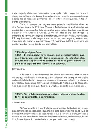 GUIATÉCNICONR-33
58 e da carga horária para operações de resgate mais complexas ou com
riscos específicos. Isto tornará a equipe de salvamento apta a realizar as
operações de resgate e primeiros socorros da forma requerida, indepen-
dente do cenário.
	 Como a equipe de resgate deve possuir habilidades diversas
dos Supervisores de Entrada, Vigias e Trabalhadores Autorizados, os
conteúdos e a carga horária das aulas presenciais, teóricas e práticas
devem ser vinculados à função. Conhecimentos sobre identificação e
controle de riscos, avaliações atmosféricas, área classificada, ventilação,
EPI, equipamentos de resgate, cordas e nós, ancoragens, ascensores,
manuseio de macas e atendimento pré-hospitalar (APH), precisam ser
contemplados no conteúdo programático.
33.5 – Disposições Gerais
33.5.1 – O empregador deve garantir que os trabalhadores pos-
sam interromper suas atividades e abandonar o local de trabalho,
sempre que suspeitarem da existência de risco grave e iminente
para a sua segurança e saúde ou a de terceiros.
Comentário:
	 A recusa dos trabalhadores em entrar ou continuar trabalhando
no espaço confinado, sempre que suspeitarem de qualquer condição
ambiental de trabalho que possa causar acidente do trabalho ou doença
profissional com lesão grave à sua integridade física ou a de terceiros,
não é passível de qualquer tipo de punição por parte do empregador.
33.5.2 – São solidariamente responsáveis pelo cumprimento des-
ta NR os contratantes e contratados.
Comentário:
	 O Contratante e a contratada, para realizar trabalhos em espa-
ços confinados, respondem igualmente pelo cumprimento da NR-33. O
compartilhamento da responsabilidade deve ocorrer no planejamento e
execução das atividades, mediante o gerenciamento, treinamento, fisca-
lização ou liberação dos trabalhos por parte da contratante.
 
