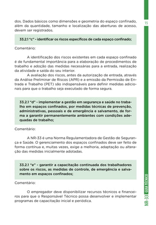 GUIATÉCNICONR-33
15dos. Dados básicos como dimensões e geometria do espaço confinado,
além da quantidade, tamanho e localização das aberturas de acesso,
devem ser registrados.
33.2.1 “c” - identificar os riscos específicos de cada espaço confinado;
Comentário:
	 A identificação dos riscos existentes em cada espaço confinado
é de fundamental importância para a elaboração de procedimentos de
trabalho e adoção das medidas necessárias para a entrada, realização
da atividade e saída do seu interior.
	 A avaliação dos riscos, antes da autorização de entrada, através
da Análise Preliminar de Riscos (APR) e a emissão da Permissão de En-
trada e Trabalho (PET) são indispensáveis para definir medidas adicio-
nais para que o trabalho seja executado de forma segura.
33.2.1 “d” - implementar a gestão em segurança e saúde no traba-
lho em espaços confinados, por medidas técnicas de prevenção,
administrativas, pessoais e de emergência e salvamento, de for-
ma a garantir permanentemente ambientes com condições ade-
quadas de trabalho;
Comentário:
	 A NR-33 é uma Norma Regulamentadora de Gestão de Seguran-
ça e Saúde. O gerenciamento dos espaços confinados deve ser feito de
forma contínua e, muitas vezes, exige a melhoria, adaptação ou altera-
ção das medidas inicialmente adotadas.
33.2.1 “e” - garantir a capacitação continuada dos trabalhadores
sobre os riscos, as medidas de controle, de emergência e salva-
mento em espaços confinados;
Comentário:
	 O empregador deve disponibilizar recursos técnicos e financei-
ros para que o Responsável Técnico possa desenvolver e implementar
programas de capacitação inicial e periódica.
 