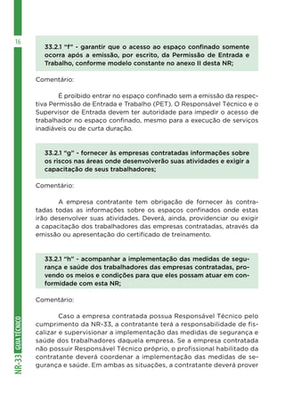 GUIATÉCNICONR-33
16
33.2.1 “f” - garantir que o acesso ao espaço confinado somente
ocorra após a emissão, por escrito, da Permissão de Entrada e
Trabalho, conforme modelo constante no anexo II desta NR;
Comentário:
	 É proibido entrar no espaço confinado sem a emissão da respec-
tiva Permissão de Entrada e Trabalho (PET). O Responsável Técnico e o
Supervisor de Entrada devem ter autoridade para impedir o acesso de
trabalhador no espaço confinado, mesmo para a execução de serviços
inadiáveis ou de curta duração.
33.2.1 “g” - fornecer às empresas contratadas informações sobre
os riscos nas áreas onde desenvolverão suas atividades e exigir a
capacitação de seus trabalhadores;
Comentário:
	 A empresa contratante tem obrigação de fornecer às contra-
tadas todas as informações sobre os espaços confinados onde estas
irão desenvolver suas atividades. Deverá, ainda, providenciar ou exigir
a capacitação dos trabalhadores das empresas contratadas, através da
emissão ou apresentação do certificado de treinamento.
33.2.1 “h” - acompanhar a implementação das medidas de segu-
rança e saúde dos trabalhadores das empresas contratadas, pro-
vendo os meios e condições para que eles possam atuar em con-
formidade com esta NR;
Comentário:
	 Caso a empresa contratada possua Responsável Técnico pelo
cumprimento da NR-33, a contratante terá a responsabilidade de fis-
calizar e supervisionar a implementação das medidas de segurança e
saúde dos trabalhadores daquela empresa. Se a empresa contratada
não possuir Responsável Técnico próprio, o profissional habilitado da
contratante deverá coordenar a implementação das medidas de se-
gurança e saúde. Em ambas as situações, a contratante deverá prover
 