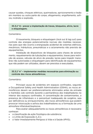 GUIATÉCNICONR-33
23causar quedas, choques elétricos, queimaduras, aprisionamento e lesão
em membro ou outra parte do corpo, afogamento, engolfamento, asfi-
xia, incêndio e explosão.
33.3.2 “d – prever a implantação de travas, bloqueios, alívio, lacre
e etiquetagem;
Comentário:
	 O travamento, bloqueio e etiquetagem (lock out & tag out) para
controle das energias potencialmente nocivas são medidas necessá-
rias para que não ocorra a energização acidental de sistemas elétricos,
mecânicos, hidráulicos, pneumáticos e o acionamento não previsto de
equipamentos.
	 Instalação de dispositivos de bloqueios para chaves de aciona-
mento, raqueteamento de tubulações e equipamentos, travas para restri-
ção de acesso, válvulas de alívio de pressão, lacres para impedir mano-
bras não autorizadas e etiquetagem para identificação de equipamentos
que não podem ser utilizados, devem ser previstos e executados.
33.3.2 “e” – implementar medidas necessárias para eliminação ou
controle dos riscos atmosféricos;
Comentário:
	 Principal causa de acidentes em espaços confinados, segundo
a Occupational Safety and Health Administration (OSHA), os riscos at-
mosféricos devem ser preferencialmente eliminados antes da entrada
e mantidos sob controle durante a permanência dos trabalhadores no
interior dos espaços confinados. A concentração de contaminantes, a
presença de inflamáveis e o percentual inadequado de oxigênio, seja
por deficiência ou enriquecimento, são riscos atmosféricos que podem
provocar intoxicação e asfixia dos trabalhadores ou a formação de uma
atmosfera inflamável/explosiva.
	 Para avaliar adequadamente os riscos atmosféricos é necessário
conhecer:
•	 a classificação da ação fisiológica da substância;
•	 o Limite de Exposição (L.E.);
•	 o Valor Imediatamente Perigoso à Vida e à Saúde (IPVS);
 