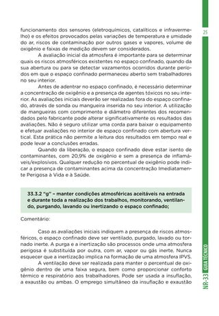 GUIATÉCNICONR-33
25funcionamento dos sensores (eletroquímicos, catalíticos e infraverme-
lho) e os efeitos provocados pelas variações de temperatura e umidade
do ar, riscos de contaminação por outros gases e vapores, volume de
oxigênio e faixas de medição devem ser considerados.
	 A avaliação inicial da atmosfera é importante para se determinar
quais os riscos atmosféricos existentes no espaço confinado, quando da
sua abertura ou para se detectar vazamentos ocorridos durante perío-
dos em que o espaço confinado permaneceu aberto sem trabalhadores
no seu interior.
	 Antes de adentrar no espaço confinado, é necessário determinar
a concentração de oxigênio e a presença de agentes tóxicos no seu inte-
rior. As avaliações iniciais deverão ser realizadas fora do espaço confina-
do, através de sonda ou mangueira inserida no seu interior. A utilização
de mangueiras com comprimento e diâmetro diferentes dos recomen-
dados pelo fabricante pode alterar significativamente os resultados das
avaliações. Não é seguro utilizar uma corda para baixar o equipamento
e efetuar avaliações no interior de espaço confinado com abertura ver-
tical. Esta prática não permite a leitura dos resultados em tempo real e
pode levar a conclusões erradas.
	 Quando da liberação, o espaço confinado deve estar isento de
contaminantes, com 20,9% de oxigênio e sem a presença de inflamá-
veis/explosivos. Qualquer redução no percentual de oxigênio pode indi-
car a presença de contaminantes acima da concentração Imediatamen-
te Perigosa à Vida e à Saúde.
33.3.2 “g” – manter condições atmosféricas aceitáveis na entrada
e durante toda a realização dos trabalhos, monitorando, ventilan-
do, purgando, lavando ou inertizando o espaço confinado;
Comentário:
	 Caso as avaliações iniciais indiquem a presença de riscos atmos-
féricos, o espaço confinado deve ser ventilado, purgado, lavado ou tor-
nado inerte. A purga e a inertização são processos onde uma atmosfera
perigosa é substituída por outra, com ar, vapor ou gás inerte. Nunca
esquecer que a inertização implica na formação de uma atmosfera IPVS.
	 A ventilação deve ser realizada para manter o percentual de oxi-
gênio dentro de uma faixa segura, bem como proporcionar conforto
térmico e respiratório aos trabalhadores. Pode ser usada a insuflação,
a exaustão ou ambas. O emprego simultâneo da insuflação e exaustão
 