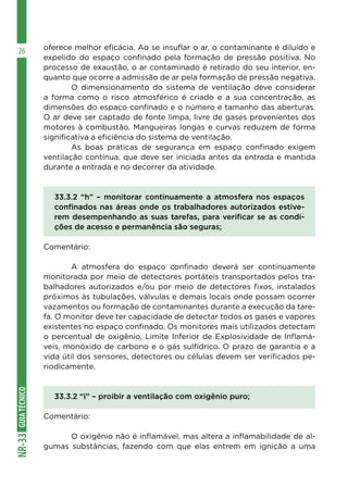 GUIATÉCNICONR-33
26 oferece melhor eficácia. Ao se insuflar o ar, o contaminante é diluído e
expelido do espaço confinado pela formação de pressão positiva. No
processo de exaustão, o ar contaminado é retirado do seu interior, en-
quanto que ocorre a admissão de ar pela formação de pressão negativa.
	 O dimensionamento do sistema de ventilação deve considerar
a forma como o risco atmosférico é criado e a sua concentração, as
dimensões do espaço confinado e o número e tamanho das aberturas.
O ar deve ser captado de fonte limpa, livre de gases provenientes dos
motores à combustão. Mangueiras longas e curvas reduzem de forma
significativa a eficiência do sistema de ventilação.
	 As boas práticas de segurança em espaço confinado exigem
ventilação contínua, que deve ser iniciada antes da entrada e mantida
durante a entrada e no decorrer da atividade.
33.3.2 “h” – monitorar continuamente a atmosfera nos espaços
confinados nas áreas onde os trabalhadores autorizados estive-
rem desempenhando as suas tarefas, para verificar se as condi-
ções de acesso e permanência são seguras;
Comentário:
	 A atmosfera do espaço confinado deverá ser continuamente
monitorada por meio de detectores portáteis transportados pelos tra-
balhadores autorizados e/ou por meio de detectores fixos, instalados
próximos às tubulações, válvulas e demais locais onde possam ocorrer
vazamentos ou formação de contaminantes durante a execução da tare-
fa. O monitor deve ter capacidade de detectar todos os gases e vapores
existentes no espaço confinado. Os monitores mais utilizados detectam
o percentual de oxigênio, Limite Inferior de Explosividade de Inflamá-
veis, monóxido de carbono e o gás sulfídrico. O prazo de garantia e a
vida útil dos sensores, detectores ou células devem ser verificados pe-
riodicamente.
33.3.2 “i” – proibir a ventilação com oxigênio puro;
Comentário:
	 O oxigênio não é inflamável, mas altera a inflamabilidade de al-
gumas substâncias, fazendo com que elas entrem em ignição a uma
 