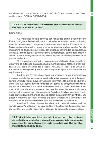 GUIATÉCNICONR-33
29tricidade -, aprovada pela Portaria nº 598, de 07 de dezembro de 2004,
publicada no DOU de 08/12/2004.
33.3.2.3 – As avaliações atmosféricas iniciais devem ser realiza-
das fora do espaço confinado.
Comentário:
	 As avaliações iniciais deverão ser realizadas com o Supervisor de
Entrada, Vigias e Trabalhadores Autorizados fora do espaço confinado,
através de sonda ou mangueira inserida no seu interior. Em face às di-
ferentes densidades dos gases e vapores, deve-se efetuar avaliações da
atmosfera no topo, meio e fundo dos espaços confinados com acessos
verticais. Informações sobre os riscos atmosféricos, como densidade e
limiar de odor, são igualmente importantes para uma adequada estraté-
gia de avaliação.
	 Nos espaços confinados com aberturas laterais, deve-se utilizar
uma vara de extensão para a sonda ou mangueira que alcance áreas dis-
tantes. Em locais encharcados é recomendável a colocação de uma boia
na sonda ou mangueira para evitar a sucção de água para o interior do
equipamento.
	 As diversas formas, dimensões e a presença de compartimentos
menores no interior do espaço confinado pode requerer que o Supervi-
sor de Entrada realize novas avaliações internamente, antes de liberar a
área. Tais avaliações devem ser feitas em todas as direções e em várias
alturas. A entrada dos Trabalhadores Autorizados só será permitida após
a estabilidade da atmosfera e o controle das energias potencialmente
nocivas. A equipe envolvida nas operações de entrada em espaço confi-
nado nunca deve confiar nos seus sentidos para autorizar a entrada. Os
gases e vapores possuem limiares de odor diversos e o percentual de
oxigênio só se pode determinar com equipamento de avaliação.
	 A utilização de equipamentos de adução de ar, durante a realiza-
ção de avaliações atmosféricas para a liberação de áreas, fica condiciona-
da à análise prévia do responsável técnico, devidamente documentada.
33.3.2.4 – Adotar medidas para eliminar ou controlar os riscos
de incêndio ou explosão em trabalhos a quente, tais como solda,
aquecimento, esmerilhamento, corte ou outros que liberem cha-
ma aberta, faíscas ou calor.
 