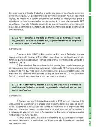 GUIATÉCNICONR-33
33to, para que a entrada, trabalho e saída do espaço confinado ocorram
de forma segura. Os procedimentos devem relacionar, numa sequência
lógica, as medidas a serem adotadas por todos os designados para a
atividade, incluindo a emissão, implementação e cancelamento da PET
pelo Supervisor de Entrada, devendo-se prever também, o fechamento
do espaço confinado e a retomada do funcionamento, após a conclusão
dos trabalhos.
33.3.3 “e” – adaptar o modelo de Permissão de Entrada e Traba-
lho, previsto no Anexo II desta NR, às peculiaridades da empresa
e dos seus espaços confinados;
Comentário:
	 O Anexo II da NR-33 – Permissão de Entrada e Trabalho - apre-
senta modelo de caráter informativo, que deve ser utilizado como re-
ferência para o responsável técnico elaborar a Permissão de Entrada e
Trabalho (PET).
	 O Responsável Técnico deve incluir avaliações, medidas e proce-
dimentos que não estejam previstas no modelo de PET apresentado no
Anexo II da NR-33, mas que sejam necessárias pelas características do
trabalho. No caso de exclusão de qualquer item da PET, o Responsável
Técnico deverá fundamentar a sua decisão por escrito.
33.3.3 “f” – preencher, assinar e datar, em três vias, a Permissão
de Entrada e Trabalho antes do ingresso de trabalhadores em es-
paços confinados;
Comentário:
	 O Supervisor de Entrada deve emitir a PET em, no mínimo, três
vias, antes de autorizar o ingresso dos trabalhadores no espaço confi-
nado. Sugere-se a utilização de folhas carbonadas e a impressão das
vias em diferentes cores, para facilitar a reprodução das informações e
a entrega da via correta para o Supervisor de Entrada, o Vigia e um dos
Trabalhadores Autorizados.
	 Na PET deve constar a data e o horário da sua emissão e encer-
ramento, bem como a assinatura do Supervisor de Entrada responsável
por sua emissão.
 