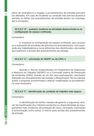 GUIATÉCNICONR-33
40 plano de emergência e resgate, e procedimentos de entrada precisam
ser alterados. Em caso de incidente ou condição não prevista durante a
entrada, as falhas nos procedimentos de entrada devem ser investiga-
das e corrigidas.
33.3.3.5 “d” - qualquer mudança na atividade desenvolvida ou na
configuração do espaço confinado;
Comentário:
	 A mudança na configuração do espaço confinado, seus acessos
ou a realização de atividade não prevista nos procedimentos, com expo-
sição dos trabalhadores a riscos diferentes dos identificados, são razões
que justificam a revisão dos procedimentos de entrada.
33.3.3.5 “e” - solicitação do SESMT ou da CIPA; e
Comentário:
	 Quando o Serviço Especializado em Engenharia de Segurança
e Medicina do Trabalho (SESMT) ou a Comissão Interna de Prevenção
de Acidentes (CIPA), através de um dos seus participantes, solicitarem
alteração nos procedimentos de entrada, o Responsável Técnico deverá
avaliar a proposta encaminhada e efetuar modificação no procedimen-
to, caso necessário.
33.3.3.5 “f” - identificação de condição de trabalho mais segura.
Comentário:
	 A identificação de melhor maneira de garantir a segurança, atra-
vés da modificação dos métodos existentes ou disponibilidade de equi-
pamentos mais modernos de avaliação de riscos, ventilação, iluminação
e comunicação, entre outros, é motivo para revisão dos procedimentos
de entrada.
 