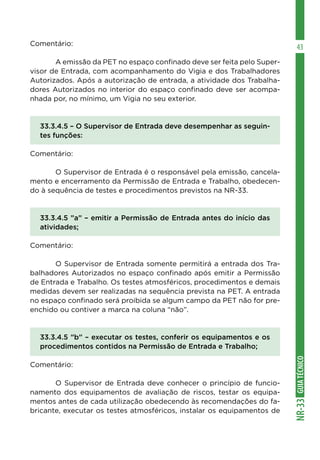 GUIATÉCNICONR-33
43Comentário:
	 A emissão da PET no espaço confinado deve ser feita pelo Super-
visor de Entrada, com acompanhamento do Vigia e dos Trabalhadores
Autorizados. Após a autorização de entrada, a atividade dos Trabalha-
dores Autorizados no interior do espaço confinado deve ser acompa-
nhada por, no mínimo, um Vigia no seu exterior.
33.3.4.5 – O Supervisor de Entrada deve desempenhar as seguin-
tes funções:
Comentário:
	 O Supervisor de Entrada é o responsável pela emissão, cancela-
mento e encerramento da Permissão de Entrada e Trabalho, obedecen-
do à sequência de testes e procedimentos previstos na NR-33.
33.3.4.5 ”a” – emitir a Permissão de Entrada antes do início das
atividades;
Comentário:
	 O Supervisor de Entrada somente permitirá a entrada dos Tra-
balhadores Autorizados no espaço confinado após emitir a Permissão
de Entrada e Trabalho. Os testes atmosféricos, procedimentos e demais
medidas devem ser realizadas na sequência prevista na PET. A entrada
no espaço confinado será proibida se algum campo da PET não for pre-
enchido ou contiver a marca na coluna “não”.
33.3.4.5 ”b” – executar os testes, conferir os equipamentos e os
procedimentos contidos na Permissão de Entrada e Trabalho;
Comentário:
	 O Supervisor de Entrada deve conhecer o princípio de funcio-
namento dos equipamentos de avaliação de riscos, testar os equipa-
mentos antes de cada utilização obedecendo às recomendações do fa-
bricante, executar os testes atmosféricos, instalar os equipamentos de
 
