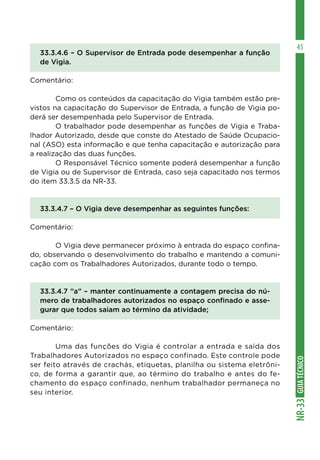 GUIATÉCNICONR-33
45
33.3.4.6 – O Supervisor de Entrada pode desempenhar a função
de Vigia.
Comentário:
	 Como os conteúdos da capacitação do Vigia também estão pre-
vistos na capacitação do Supervisor de Entrada, a função de Vigia po-
derá ser desempenhada pelo Supervisor de Entrada.
	 O trabalhador pode desempenhar as funções de Vigia e Traba-
lhador Autorizado, desde que conste do Atestado de Saúde Ocupacio-
nal (ASO) esta informação e que tenha capacitação e autorização para
a realização das duas funções.
	 O Responsável Técnico somente poderá desempenhar a função
de Vigia ou de Supervisor de Entrada, caso seja capacitado nos termos
do item 33.3.5 da NR-33.
33.3.4.7 – O Vigia deve desempenhar as seguintes funções:
Comentário:
	 O Vigia deve permanecer próximo à entrada do espaço confina-
do, observando o desenvolvimento do trabalho e mantendo a comuni-
cação com os Trabalhadores Autorizados, durante todo o tempo.
33.3.4.7 ”a” – manter continuamente a contagem precisa do nú-
mero de trabalhadores autorizados no espaço confinado e asse-
gurar que todos saiam ao término da atividade;
Comentário:
	 Uma das funções do Vigia é controlar a entrada e saída dos
Trabalhadores Autorizados no espaço confinado. Este controle pode
ser feito através de crachás, etiquetas, planilha ou sistema eletrôni-
co, de forma a garantir que, ao término do trabalho e antes do fe-
chamento do espaço confinado, nenhum trabalhador permaneça no
seu interior.
 