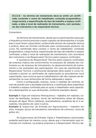 GUIATÉCNICONR-33
53
33.3.5.8 – Ao término do treinamento deve-se emitir um certifi-
cado contendo o nome do trabalhador, conteúdo programático,
carga horária, a especificação do tipo de trabalho e espaço confi-
nado, a data e local de realização do treinamento, com assinatu-
ras dos instrutores e do responsável técnico.
Comentário:
	 Ao término do treinamento, desde que os participantes possuam
a frequência mínima prevista e sejam capazes de desempenhar a função
para a qual foram capacitados, evidenciada através de avaliação teórica
e prática, deve ser emitido certificado para comprovação posterior do
curso. No certificado deve constar o nome do trabalhador, conteúdo
programático, carga horária, especificação do tipo de trabalho e espaço
confinado, a data e local de realização do treinamento, com assinatura
dos instrutores e do Responsável Técnico pelos espaços confinados.
	 A assinatura do Responsável Técnico pelos espaços confinados
da empresa implica seu envolvimento no processo de seleção dos ins-
trutores ou da empresa de treinamento, no desenvolvimento do treina-
mento e nas avaliações dos participantes. Em caso de substituição do
Responsável Técnico, o profissional designado deve avaliar o curso mi-
nistrado e assinar os certificados de capacitação ou providenciar nova
capacitação, caso conclua que os trabalhadores não são capazes de de-
sempenhar as suas atribuições de forma adequada e segura.
	 Como a configuração, acessos, riscos e medidas de controle va-
riam de acordo com a atividade econômica, o certificado deve especificar
o trabalho e espaço confinado para os quais o trabalhador está capacita-
do a desempenhar as suas atribuições, conforme exemplos abaixo:
Exemplo 1: Vigia em Indústria Petroquímica – trabalho em reatores, co-
lunas de destilação, tanques, torres de resfriamento, áreas de diques,
tanques de água, filtros coletores, precipitadores, lavadores de ar e se-
cadores, trocadores de calor e outros.
Exemplo 2: Supervisor de Entrada em Agroindústria – trabalho em
silos, moegas, poços de elevadores (elevadores de canecas), caixa de
grãos etc.
	 Os Supervisores de Entrada, Vigias e Trabalhadores Autorizados
poderão participar do mesmo curso, desde que o treinamento seja mi-
nistrado em módulos, na própria empresa e o Responsável Técnico de-
 