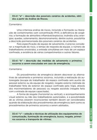 GUIATÉCNICONR-33
55
33.4.1 “a” – descrição dos possíveis cenários de acidentes, obti-
dos a partir da Análise de Riscos;
Comentário:
	 Uma criteriosa análise de riscos, incluindo a formação ou libera-
ção de contaminantes com concentração IPVS; a deficiência de oxigê-
nio; a formação de atmosfera inflamável/explosiva; incêndio e/ou ener-
gias; quedas, soterramento, desmoronamento, dentre outros, possibilita
a descrição pormenorizada dos possíveis cenários de acidentes.
	 Para especificação da equipe de salvamento, é preciso conside-
rar a magnitude do risco, o tempo de resposta da equipe, o número de
trabalhadores envolvidos, a entrada simultânea em mais de um espaço
confinado, a existência de vários compartimentos e outros fatores.
33.4.1 “b” – descrição das medidas de salvamento e primeiros
socorros a serem executadas em caso de emergência;
Comentário:
	 Os procedimentos de emergência devem descrever as alterna-
tivas de salvamento e primeiros socorros, incluindo a realização do au-
toresgate (escape do trabalhador do espaço confinado sem auxílio do
pessoal externo ou da equipe de resgate), resgate externo (retirada do
trabalhador feita do exterior do espaço confinado pelo Vigia, através
dos movimentadores de pessoas) ou resgate assistido (resgate feito
com a entrada de equipe capacitada).
	 A forma de resgate (horizontal ou vertical), o acompanhamento
visual externo ou não dos trabalhadores autorizados, e a possibilidade
de as vítimas estarem inconscientes também devem ser considerados
quando da elaboração dos procedimentos de emergência, bem como os
procedimentos de primeiros socorros a serem adotados.
33.4.1 “c” – seleção e técnicas de utilização dos equipamentos de
comunicação, iluminação de emergência, busca, resgate, primei-
ros socorros e transporte de vítimas;
 