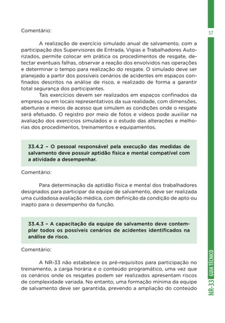 GUIATÉCNICONR-33
57Comentário:
	 A realização de exercício simulado anual de salvamento, com a
participação dos Supervisores de Entrada, Vigias e Trabalhadores Auto-
rizados, permite colocar em prática os procedimentos de resgate, de-
tectar eventuais falhas, observar a reação dos envolvidos nas operações
e determinar o tempo para realização do resgate. O simulado deve ser
planejado a partir dos possíveis cenários de acidentes em espaços con-
finados descritos na análise de risco, e realizado de forma a garantir
total segurança dos participantes.
	 Tais exercícios devem ser realizados em espaços confinados da
empresa ou em locais representativos da sua realidade, com dimensões,
aberturas e meios de acesso que simulem as condições onde o resgate
será efetuado. O registro por meio de fotos e vídeos pode auxiliar na
avaliação dos exercícios simulados e o estudo das alterações e melho-
rias dos procedimentos, treinamentos e equipamentos.
33.4.2 – O pessoal responsável pela execução das medidas de
salvamento deve possuir aptidão física e mental compatível com
a atividade a desempenhar.
Comentário:
	 Para determinação da aptidão física e mental dos trabalhadores
designados para participar da equipe de salvamento, deve ser realizada
uma cuidadosa avaliação médica, com definição da condição de apto ou
inapto para o desempenho da função.
33.4.3 – A capacitação da equipe de salvamento deve contem-
plar todos os possíveis cenários de acidentes identificados na
análise de risco.
Comentário:
	 A NR-33 não estabelece os pré-requisitos para participação no
treinamento, a carga horária e o conteúdo programático, uma vez que
os cenários onde os resgates podem ser realizados apresentam riscos
de complexidade variada. No entanto, uma formação mínima da equipe
de salvamento deve ser garantida, prevendo a ampliação do conteúdo
 