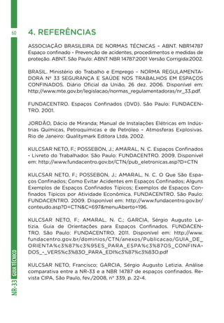 GUIATÉCNICONR-33
60 4. REFERÊNCIAS
ASSOCIAÇÃO BRASILEIRA DE NORMAS TÉCNICAS – ABNT. NBR14787
Espaço confinado - Prevenção de acidentes, procedimentos e medidas de
proteção. ABNT. São Paulo: ABNT NBR 14787:2001 Versão Corrigida:2002.
BRASIL. Ministério do Trabalho e Emprego – NORMA REGULAMENTA-
DORA Nº 33 SEGURANÇA E SAÚDE NOS TRABALHOS EM ESPAÇOS
CONFINADOS. Diário Oficial da União, 26 dez. 2006. Disponível em:
http://www.mte.gov.br/legislacao/normas_regulamentadoras/nr_33.pdf.
FUNDACENTRO. Espaços Confinados (DVD). São Paulo: FUNDACEN-
TRO. 2001.
JORDÃO, Dácio de Miranda; Manual de Instalações Elétricas em Indús-
trias Químicas, Petroquímicas e de Petróleo – Atmosferas Explosivas.
Rio de Janeiro: Qualitymark Editora Ltda. 2002.
KULCSAR NETO, F.; POSSEBON, J.; AMARAL, N. C. Espaços Confinados
- Livreto do Trabalhador. São Paulo: FUNDACENTRO. 2009. Disponível
em: http://www.fundacentro.gov.br/CTN/pub_eletronicas.asp?D=CTN
KULCSAR NETO, F.; POSSEBON, J.; AMARAL, N. C. O Que São Espa-
ços Confinados; Como Evitar Acidentes em Espaços Confinados; Alguns
Exemplos de Espaços Confinados Típicos; Exemplos de Espaços Con-
finados Típicos por Atividade Econômica. FUNDACENTRO. São Paulo:
FUNDACENTRO. 2009. Disponível em: http://www.fundacentro.gov.br/
conteudo.asp?D=CTN&C=697&menuAberto=196.
KULCSAR NETO, F.; AMARAL, N. C.; GARCIA, Sérgio Augusto Le-
tizia. Guia de Orientações para Espaços Confinados. FUNDACEN-
TRO. São Paulo: FUNDACENTRO. 2011. Disponível em: http://www.
fundacentro.gov.br/dominios/CTN/anexos/Publicacao/GUIA_DE_
ORIENTA%c3%87%c3%95ES_PARA_ESPA%c3%87OS_CONFINA-
DOS_-_VERS%c3%83O_PARA_EDI%c3%87%c3%83O.pdf
KULCSAR NETO, Francisco; GARCIA, Sérgio Augusto Letizia. Análise
comparativa entre a NR-33 e a NBR 14787 de espaços confinados. Re-
vista CIPA, São Paulo, fev./2008, n° 339, p. 22-4.
 