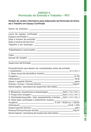 GUIATÉCNICONR-33
65ANEXO II
Permissão de Entrada e Trabalho – PET
Modelo de caráter informativo para elaboração da Permissão de Entra-
da e Trabalho em Espaço Confinado
Nome da empresa: __________________________________________
___________________________________________________________
Local do espaço confinado: __________________________________
Espaço confinado n: __________________________________________
Data e horário da emissão: ____________________________________
Data e horário do término: _____________________________________
Trabalho a ser realizado: ______________________________________
___________________________________________________________
Trabalhadores autorizados: ____________________________________
___________________________________________________________
Vigia: ______________________________________________________
Equipe de resgate: ___________________________________________
___________________________________________________________
Supervisor de Entrada: ________________________________________
Procedimentos que devem ser completados antes da entrada
1. Isolamento ________________________________________S ( ) N ( )
2. Teste inicial da atmosfera: horário_____________________________
Oxigênio _______________________________________________% O2
Inflamáveis _____________________________________________ %LIE
Gases / vapores tóxicos ___________________________________ppm
Poeiras / fumos / névoas tóxicas __________________________mg/m2
Nome legível / assinatura do Supervisor dos testes:___________________
_____________________________________________________________
3. Bloqueios, travamento e etiquetagem ____________N/A ( ) S ( ) N ( )
4. Purga e/ou lavagem __________________________N/A ( ) S ( ) N ( )
5. Ventilação/exaustão - tipo, equipamento e tempo __N/A ( ) S ( ) N ( )
6. Teste após ventilação e isolamento: horário_____________________
Oxigênio ______________________________ % O2 > 19,5% ou < 23,0%
Inflamáveis ________________________________________%LIE < 10%
Gases/vapores tóxicos ____________________________________ppm
Poeiras/fumos/névoas tóxicas ____________________________mg/m2
Nome legível / assinatura do Supervisor dos testes: _________________
___________________________________________________________
 