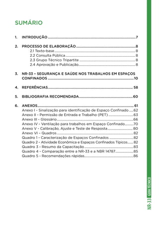 GUIATÉCNICONR-33
SUMÁRIO
1.	INTRODUÇÃO..............................................................................................7
2.	PROCESSO DE ELABORAÇÃO................................................................8
		 2.1 Texto-base............................................................................................... 8
		 2.2 Consulta Pública.................................................................................. 8
		 2.3 Grupo Técnico Tripartite.................................................................. 8
		 2.4 Aprovação e Publicação................................................................... 8
3.	 NR-33 – SEGURANÇA E SAÚDE NOS TRABALHOS EM ESPAÇOS
	CONFINADOS............................................................................................10
4.	REFERÊNCIAS........................................................................................... 58
5.	BIBLIOGRAFIA RECOMENDADA..........................................................60
6.	ANEXOS....................................................................................................... 61
	 Anexo I - Sinalização para identificação de Espaço Confinado......62
	 Anexo II - Permissão de Entrada e Trabalho (PET)..............................63
	 Anexo III - Glossário..........................................................................................66
	 Anexo IV - Ventilação para trabalhos em Espaço Confinado...........70
	 Anexo V - Calibração, Ajuste e Teste de Resposta.............................. 80
	 Anexo VI – Quadros..........................................................................................82
	 Quadro 1 - Caracterização de Espaços Confinados.............................82
	 Quadro 2 - Atividade Econômica e Espaços Confinados Típicos........82
	 Quadro 3 - Resumo da Capacitação..........................................................83
	 Quadro 4 - Comparação entre a NR-33 e a NBR 14787......................85
	 Quadro 5 - Recomendações rápidas..........................................................86
 
