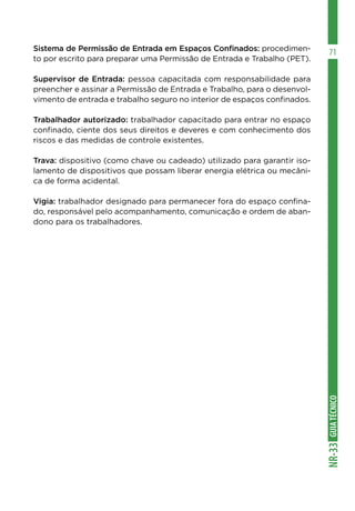 GUIATÉCNICONR-33
71Sistema de Permissão de Entrada em Espaços Confinados: procedimen-
to por escrito para preparar uma Permissão de Entrada e Trabalho (PET).
Supervisor de Entrada: pessoa capacitada com responsabilidade para
preencher e assinar a Permissão de Entrada e Trabalho, para o desenvol-
vimento de entrada e trabalho seguro no interior de espaços confinados.
Trabalhador autorizado: trabalhador capacitado para entrar no espaço
confinado, ciente dos seus direitos e deveres e com conhecimento dos
riscos e das medidas de controle existentes.
Trava: dispositivo (como chave ou cadeado) utilizado para garantir iso-
lamento de dispositivos que possam liberar energia elétrica ou mecâni-
ca de forma acidental.
Vigia: trabalhador designado para permanecer fora do espaço confina-
do, responsável pelo acompanhamento, comunicação e ordem de aban-
dono para os trabalhadores.
 