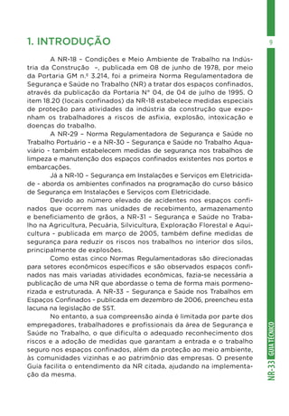 GUIATÉCNICONR-33
91. INTRODUÇÃO
	 A NR-18 – Condições e Meio Ambiente de Trabalho na Indús-
tria da Construção –, publicada em 08 de junho de 1978, por meio
da Portaria GM n.º 3.214, foi a primeira Norma Regulamentadora de
Segurança e Saúde no Trabalho (NR) a tratar dos espaços confinados,
através da publicação da Portaria N° 04, de 04 de julho de 1995. O
item 18.20 (locais confinados) da NR-18 estabelece medidas especiais
de proteção para atividades da indústria da construção que expo-
nham os trabalhadores a riscos de asfixia, explosão, intoxicação e
doenças do trabalho.
	 A NR-29 – Norma Regulamentadora de Segurança e Saúde no
Trabalho Portuário - e a NR-30 – Segurança e Saúde no Trabalho Aqua-
viário - também estabelecem medidas de segurança nos trabalhos de
limpeza e manutenção dos espaços confinados existentes nos portos e
embarcações.
	 Já a NR-10 – Segurança em Instalações e Serviços em Eletricida-
de - aborda os ambientes confinados na programação do curso básico
de Segurança em Instalações e Serviços com Eletricidade.
	 Devido ao número elevado de acidentes nos espaços confi-
nados que ocorrem nas unidades de recebimento, armazenamento
e beneficiamento de grãos, a NR-31 – Segurança e Saúde no Traba-
lho na Agricultura, Pecuária, Silvicultura, Exploração Florestal e Aqui-
cultura - publicada em março de 2005, também define medidas de
segurança para reduzir os riscos nos trabalhos no interior dos silos,
principalmente de explosões.
	 Como estas cinco Normas Regulamentadoras são direcionadas
para setores econômicos específicos e são observados espaços confi-
nados nas mais variadas atividades econômicas, fazia-se necessária a
publicação de uma NR que abordasse o tema de forma mais pormeno-
rizada e estruturada. A NR-33 – Segurança e Saúde nos Trabalhos em
Espaços Confinados - publicada em dezembro de 2006, preencheu esta
lacuna na legislação de SST.
	 No entanto, a sua compreensão ainda é limitada por parte dos
empregadores, trabalhadores e profissionais da área de Segurança e
Saúde no Trabalho, o que dificulta o adequado reconhecimento dos
riscos e a adoção de medidas que garantam a entrada e o trabalho
seguro nos espaços confinados, além da proteção ao meio ambiente,
às comunidades vizinhas e ao patrimônio das empresas. O presente
Guia facilita o entendimento da NR citada, ajudando na implementa-
ção da mesma.
 