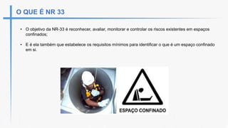 O QUE É NR 33
• O objetivo da NR-33 é reconhecer, avaliar, monitorar e controlar os riscos existentes em espaços
confinados;
• E é ela também que estabelece os requisitos mínimos para identificar o que é um espaço confinado
em si.
 