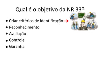 Qual é o objetivo da NR 33?
Criar critérios de identificação
Reconhecimento
Avaliação
Controle
Garantia
 