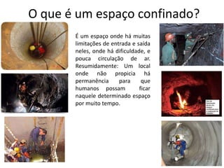 O que é um espaço confinado?
É um espaço onde há muitas
limitações de entrada e saída
neles, onde há dificuldade, e
pouca circulação de ar.
Resumidamente: Um local
onde não propicia há
permanência para que
humanos possam ficar
naquele determinado espaço
por muito tempo.
 
