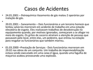 Casos de Acidentes
• 24.01.2001 – Petroquímica Vazamento de gás matou 2 operários por
inalação de gás.
•
20.01.2001 – Saneamento – Dois funcionários e um terceiro homem que
tentou salvá-los morreram em acidente de trabalho em uma estação
elevatória de esgoto. Eles realizavam trabalhos de desobstrução no
equipamento quando, por motivos ignorados, começaram a se afogar no
meio do esgoto. Os gritos de socorro atraíram a atenção de pessoas que
passavam pelo local, entre elas, um pedestre, que entrou na estação
para resgatar os funcionários que também morreu.
• 01.03.2000 –Prestação de Serviços - Dois funcionários morreram em
29.02 nas obras de um conjunto. Um trabalho de impermeabilização
estava sendo executado em uma caixa d´água, quando uma fagulha de
maçarico acabou provocando uma explosão.
 