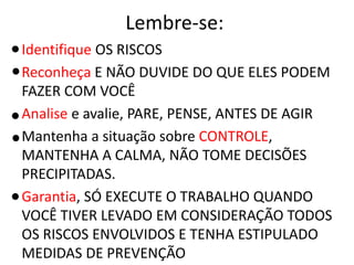Lembre-se:
Identifique OS RISCOS
Reconheça E NÃO DUVIDE DO QUE ELES PODEM
FAZER COM VOCÊ
Analise e avalie, PARE, PENSE, ANTES DE AGIR
Mantenha a situação sobre CONTROLE,
MANTENHA A CALMA, NÃO TOME DECISÕES
PRECIPITADAS.
Garantia, SÓ EXECUTE O TRABALHO QUANDO
VOCÊ TIVER LEVADO EM CONSIDERAÇÃO TODOS
OS RISCOS ENVOLVIDOS E TENHA ESTIPULADO
MEDIDAS DE PREVENÇÃO
 