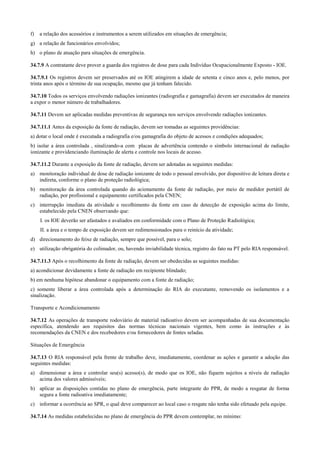 f)   a relação dos acessórios e instrumentos a serem utilizados em situações de emergência;
g) a relação de funcionários envolvidos;
h) o plano de atuação para situações de emergência.

34.7.9 A contratante deve prover a guarda dos registros de dose para cada Indivíduo Ocupacionalmente Exposto - IOE.

34.7.9.1 Os registros devem ser preservados até os IOE atingirem a idade de setenta e cinco anos e, pelo menos, por
trinta anos após o término de sua ocupação, mesmo que já tenham falecido.

34.7.10 Todos os serviços envolvendo radiações ionizantes (radiografia e gamagrafia) devem ser executados de maneira
a expor o menor número de trabalhadores.

34.7.11 Devem ser aplicadas medidas preventivas de segurança nos serviços envolvendo radiações ionizantes.

34.7.11.1 Antes da exposição da fonte de radiação, devem ser tomadas as seguintes providências:
a) dotar o local onde é executada a radiografia e/ou gamagrafia do objeto de acessos e condições adequados;
b) isolar a área controlada , sinalizando-a com placas de advertência contendo o símbolo internacional de radiação
ionizante e providenciando iluminação de alerta e controle nos locais de acesso.

34.7.11.2 Durante a exposição da fonte de radiação, devem ser adotadas as seguintes medidas:
a) monitoração individual de dose de radiação ionizante de todo o pessoal envolvido, por dispositivo de leitura direta e
   indireta, conforme o plano de proteção radiológica;
b) monitoração da área controlada quando do acionamento da fonte de radiação, por meio de medidor portátil de
   radiação, por profissional e equipamento certificados pela CNEN;
c) interrupção imediata da atividade e recolhimento da fonte em caso de detecção de exposição acima do limite,
   estabelecido pela CNEN observando que:
     I. os IOE deverão ser afastados e avaliados em conformidade com o Plano de Proteção Radiológica;
     II. a área e o tempo de exposição devem ser redimensionados para o reinício da atividade;
d) direcionamento do feixe de radiação, sempre que possível, para o solo;
e) utilização obrigatória do colimador, ou, havendo inviabilidade técnica, registro do fato na PT pelo RIA responsável.

34.7.11.3 Após o recolhimento da fonte de radiação, devem ser obedecidas as seguintes medidas:
a) acondicionar devidamente a fonte de radiação em recipiente blindado;
b) em nenhuma hipótese abandonar o equipamento com a fonte de radiação;
c) somente liberar a área controlada após a determinação do RIA do executante, removendo os isolamentos e a
sinalização.

Transporte e Acondicionamento

34.7.12 As operações de transporte rodoviário de material radioativo devem ser acompanhadas de sua documentação
específica, atendendo aos requisitos das normas técnicas nacionais vigentes, bem como às instruções e às
recomendações da CNEN e dos recebedores e/ou fornecedores de fontes seladas.

Situações de Emergência

34.7.13 O RIA responsável pela frente de trabalho deve, imediatamente, coordenar as ações e garantir a adoção das
seguintes medidas:
a) dimensionar a área e controlar seu(s) acesso(s), de modo que os IOE, não fiquem sujeitos a níveis de radiação
   acima dos valores admissíveis;
b) aplicar as disposições contidas no plano de emergência, parte integrante do PPR, de modo a resgatar de forma
   segura a fonte radioativa imediatamente;
c) informar a ocorrência ao SPR, o qual deve comparecer ao local caso o resgate não tenha sido efetuado pela equipe.

34.7.14 As medidas estabelecidas no plano de emergência do PPR devem contemplar, no mínimo:
 