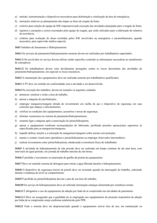 a) método, instrumentação e dispositivos necessários para delimitação e sinalização da área de emergência;
b) instruções relativas ao planejamento das etapas ou fases de resgate da fonte;
c) critérios para seleção da equipe de IOE responsável pela execução das atividades planejadas para o resgate da fonte;
d) registros e anotações a serem executados pela equipe de resgate, que serão utilizados para a elaboração do relatório
   da ocorrência;
e) critérios para avaliação de doses recebidas pelos IOE envolvidos na emergência e encaminhamento, quando
   necessário, para supervisão médica especial.

34.8 Trabalhos de Jateamento e Hidrojateamento

34.8.1 Os serviços de jateamento/hidrojateamento somente devem ser realizados por trabalhadores capacitados.

34.8.1.1 Os envolvidos no serviço devem utilizar cartão especifico contendo as informações necessárias ao atendimento
de emergência.

34.8.1.2 Os trabalhadores devem estar devidamente protegidos contra os riscos decorrentes das atividades de
jateamento/hidrojateamento, em especial os riscos mecânicos.

34.8.2 A manutenção dos equipamentos deve ser realizada somente por trabalhadores qualificados.

34.8.3 A PT deve ser emitida em conformidade com a atividade a ser desenvolvida.

34.8.4 Na execução dos trabalhos, devem ser tomados os seguintes cuidados:
a) demarcar, sinalizar e isolar a área de trabalho;
b) aterrar a máquina de jato/hidrojato;
c) empregar mangueira/mangote dotada de revestimento em malha de aço e dispositivo de segurança em suas
   conexões que impeça o chicoteamento;
d) verificar as condições dos equipamentos, acessórios e travas de segurança;
e) eliminar vazamentos no sistema de jateamento/hidrojateamento;
f)   somente ligar a máquina após a autorização do jatista/hidrojatista;
g) operar o equipamento conforme recomendações do fabricante, proibindo pressões operacionais superiores às
   especificadas para as mangueiras/mangotes;
h) impedir dobras, torções e a colocação de mangueiras/mangotes sobre arestas sem proteção;
i)   manter o contato visual entre operadores e jatista/hidrojatista ou empregar observador intermediário;
j)   realizar revezamento entre jatista/hidrojatista, obedecendo à resistência física do trabalhador.

34.8.5 A atividade de hidrojateamento de alta pressão deve ser realizada em tempo contínuo de até uma hora; com
intervalos de igual período, em jornada de trabalho máxima de oito horas.

34.8.6 É proibido o travamento ou amarração do gatilho da pistola do equipamento.

34.8.7 Deve ser mantido sistema de drenagem para retirar a água liberada durante o hidrojateamento.

34.8.8 O dispositivo de segurança (trava) da pistola deve ser acionado quando da interrupção do trabalho, sobretudo
durante a mudança de nível ou compartimento.

34.8.9 É proibido ao jatista/hidrojatista desviar o jato do seu foco de trabalho.

34.8.10 Em serviço de hidrojateamento deve ser utilizada iluminação estanque alimentada por extrabaixa tensão.

34.8.11 É obrigatório o uso de equipamento de adução por linha de ar comprimido nas atividades de jateamento.

34.8.11.1 Deve ser assegurado que a qualidade do ar empregado nos equipamentos de proteção respiratória de adução
por linha de ar comprimido esteja conforme estabelecido pelo PPR.

34.8.12 Todo o sistema deve ser despressurizado quando o equipamento estiver fora de uso, em manutenção ou
 