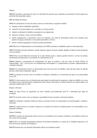 limpeza.

34.8.13 É proibido o jateamento de areia ou a utilização de materiais que contenham concentração de sílica superior ao
permitido pela legislação vigente.

34.9 Atividades de Pintura

34.9.1 Na realização de serviços de pintura, devem ser observadas as seguintes medidas:
a) designar somente trabalhador capacitado;
b) emitir PT em conformidade com a atividade a ser desenvolvida;
c) impedir a realização de trabalhos incompatíveis nas adjacências;
d) demarcar, sinalizar e isolar a área de trabalho;
e) utilizar equipamentos e iluminação à prova de explosão, com cabo de alimentação elétrica sem emendas, para
   pintura em espaço confinado ou com pistola pneumática (Airless);
f)   aterrar a bomba empregada no sistema de pistola pneumática.

34.9.2 Devem ser implementadas as recomendações da FISPQ, treinando o trabalhador quanto a suas disposições.

34.9.3 É proibido consumir alimentos e portar materiais capazes de gerar centelha, fagulha ou chama na área da pintura
e em seu entorno.

34.9.4 Deve ser providenciada renovação de ar para eliminar gases e vapores gerados durante o serviço de pintura,
monitorando continuamente a concentração de contaminantes no ar.

34.9.4.1 Quando a concentração de contaminantes for igual ou superior a dez por cento do Limite Inferior de
Explosividade - LIE, o serviço deve ser imediatamente interrompido e o compartimento evacuado, implementando-se
ventilação adicional.

34.9.4.2 Os contaminantes devem ser direcionados para fora dos locais de trabalho, onde não haja fontes de ignição
próxima, observando a legislação vigente.

34.9.5 Ao término do serviço, deve ser mantida a ventilação, avaliando-se a concentração dos gases, em conformidade
com o LIE.

34.9.5.1 A área somente deve ser liberada após autorização do profissional de segurança e saúde no trabalho ou, na sua
inexistência, pelo responsável pelo cumprimento desta Norma, observados os limites inferiores de explosividade e de
exposição estabelecidos na APR.

Preparo e Descarte

34.9.6 As tintas devem ser preparadas em local ventilado, pré-estabelecido pela PT e delimitado por dique de
contenção.

34.9.7 No local do serviço, deve ser disposta a quantidade de tinta necessária à utilização imediata.

34.9.8 Os vasilhames contendo resíduos de tintas ou solventes devem ser armazenados em local protegido, ventilado e
sinalizado.

34.9.9 Os resíduos devem ser tratados, dispostos ou retirados dos limites do estabelecimento em conformidade com a
legislação ambiental.

Espaço Confinado

34.9.10 Os quadros de alimentação elétricos devem ser instalados fora do espaço confinado, com distância mínima de
dois metros de sua entrada.

34.9.11 Deve ser mantido equipamento autônomo de proteção respiratória ou sistema de ar mandado disponível e de
fácil acesso para situações de emergência.

34.9.12 Somente deve ser utilizada alimentação elétrica em extrabaixa tensão.
 